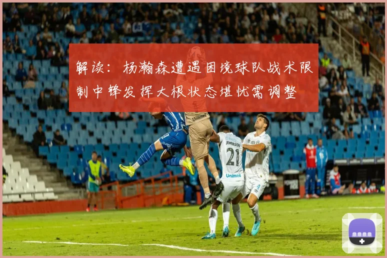 解读：杨瀚森遭遇困境球队战术限制中锋发挥大根状态堪忧需调整