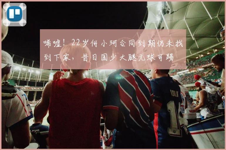 唏嘘！22岁何小珂合同到期仍未找到下家，昔日国少大腿无球可踢