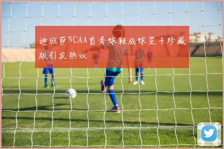 迪班萨NCAA首秀球鞋成球星卡珍藏版引发热议