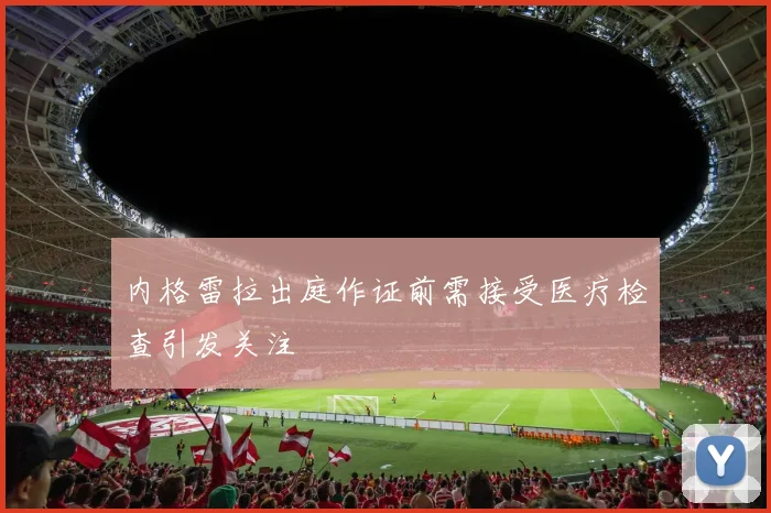 内格雷拉出庭作证前需接受医疗检查引发关注