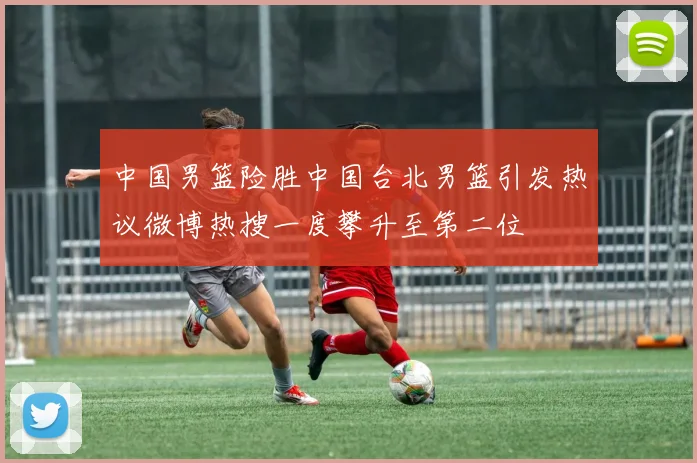 中国男篮险胜中国台北男篮引发热议微博热搜一度攀升至第二位