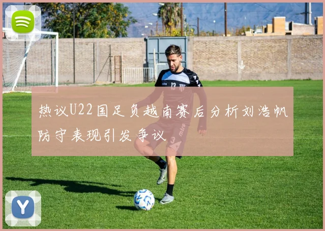 热议U22国足负越南赛后分析刘浩帆防守表现引发争议