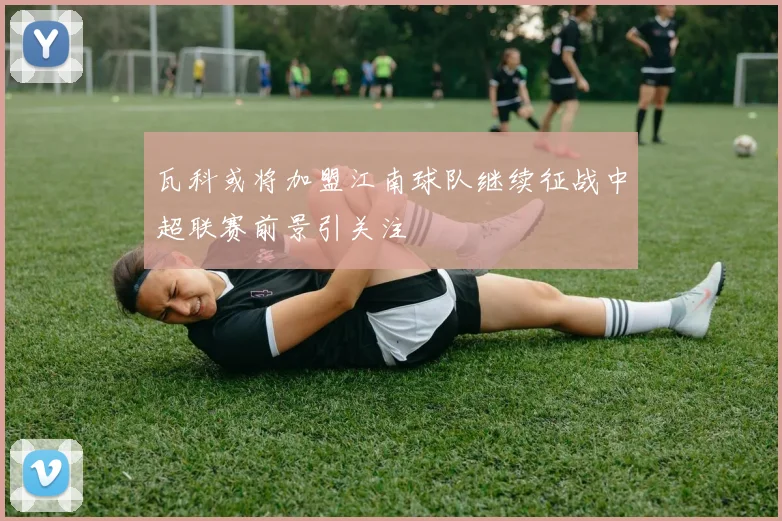 瓦科或将加盟江南球队继续征战中超联赛前景引关注