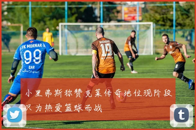 小里弗斯称赞克莱传奇地位现阶段只为热爱篮球而战