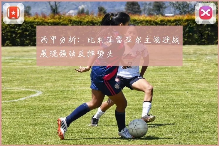 西甲分析：比利亚雷亚尔主场迎战展现强劲反弹势头