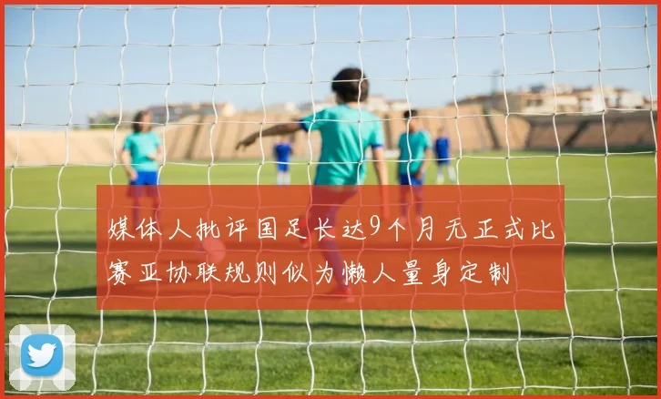媒体人批评国足长达9个月无正式比赛亚协联规则似为懒人量身定制