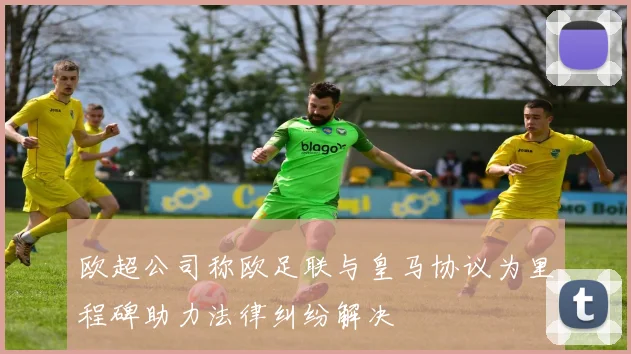 欧超公司称欧足联与皇马协议为里程碑助力法律纠纷解决