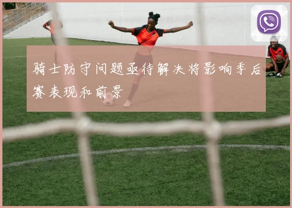骑士防守问题亟待解决将影响季后赛表现和前景