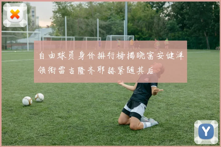 自由球员身价排行榜揭晓富安健洋领衔雷吉隆齐耶赫紧随其后