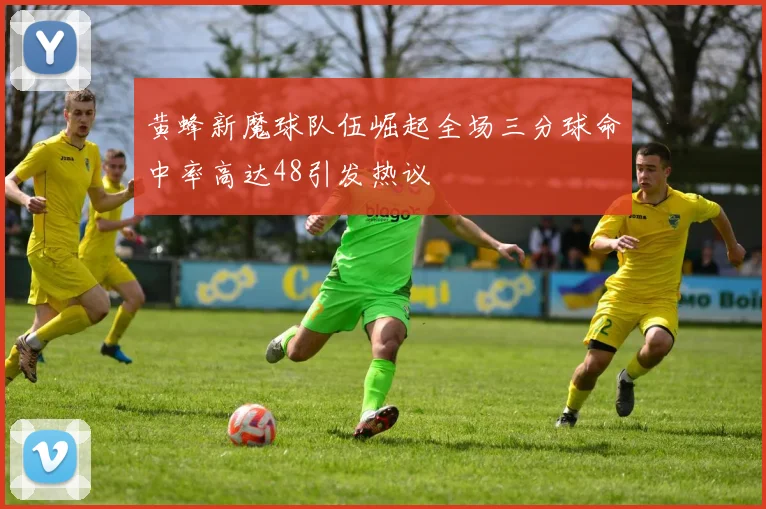 黄蜂新魔球队伍崛起全场三分球命中率高达48引发热议