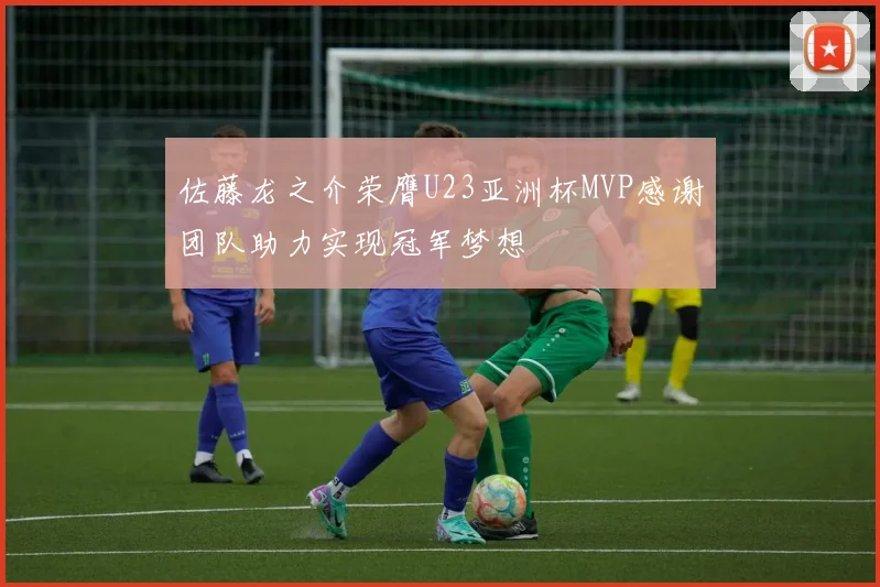 佐藤龙之介荣膺U23亚洲杯MVP感谢团队助力实现冠军梦想