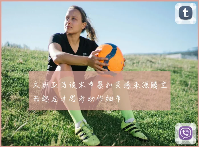 文班亚马谈末节暴扣灵感来源腾空而起后才思考动作细节