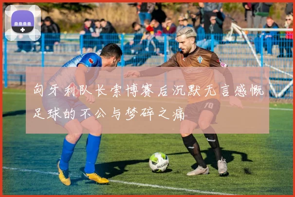 匈牙利队长索博赛后沉默无言感慨足球的不公与梦碎之痛