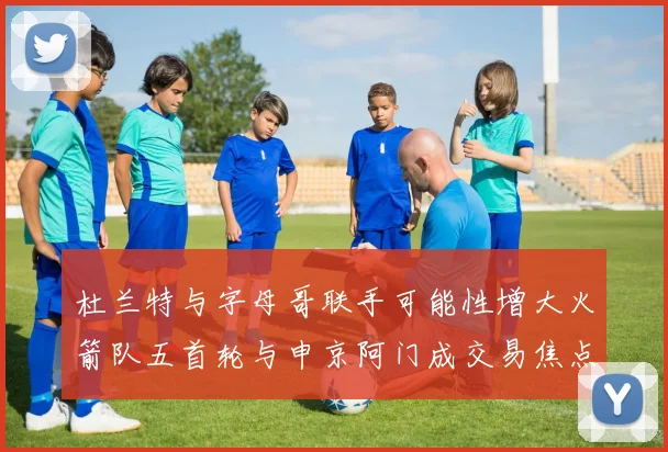 杜兰特与字母哥联手可能性增大火箭队五首轮与申京阿门成交易焦点