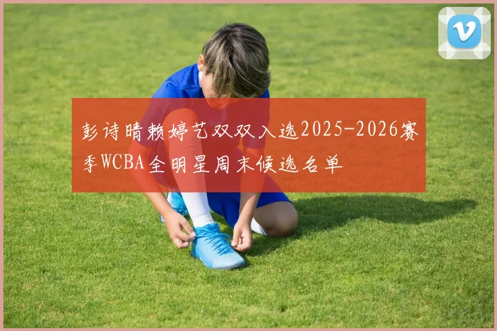 彭诗晴赖婷艺双双入选2025-2026赛季WCBA全明星周末候选名单