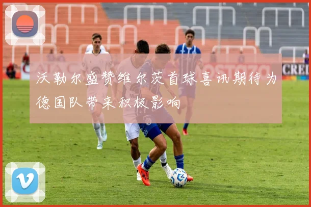 沃勒尔盛赞维尔茨首球喜讯期待为德国队带来积极影响