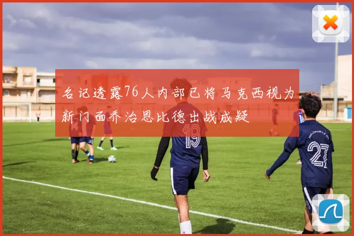 名记透露76人内部已将马克西视为新门面乔治恩比德出战成疑