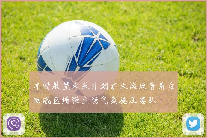 丰特展望未来计划扩大诺坎普看台助威区增强主场气氛施压客队