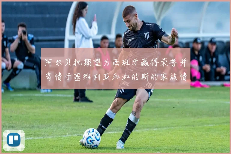 阿尔贝托期望为西班牙赢得荣誉并寄情于塞维利亚和加的斯的家族情怀