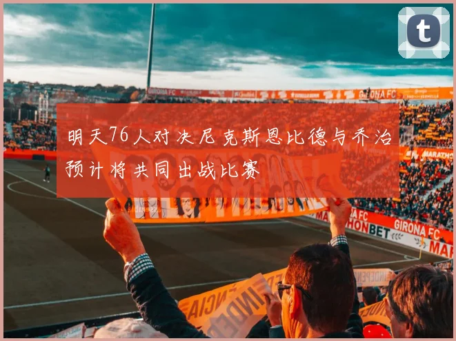 明天76人对决尼克斯恩比德与乔治预计将共同出战比赛
