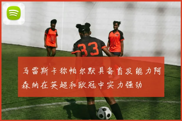 马雷斯卡称帕尔默具备首发能力阿森纳在英超和欧冠中实力强劲