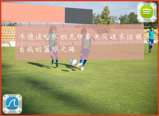 韦德谈哈队初见印象共同追求证明自我的篮球之路