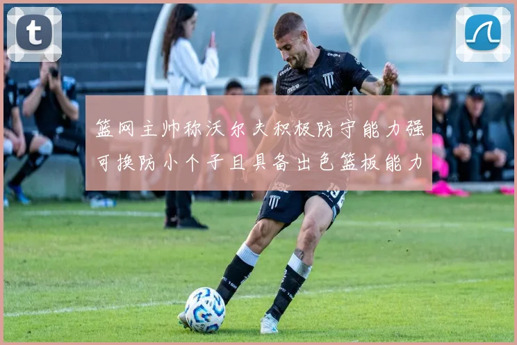 篮网主帅称沃尔夫积极防守能力强可换防小个子且具备出色篮板能力
