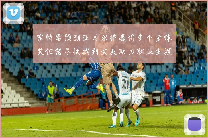 富特雷预测亚马尔将赢得多个金球奖但需尽快找到女友助力职业生涯