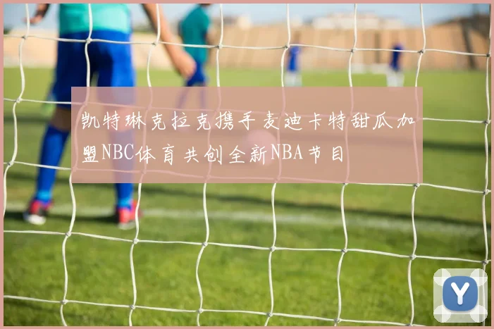 凯特琳克拉克携手麦迪卡特甜瓜加盟NBC体育共创全新NBA节目