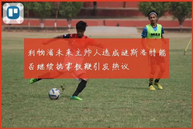 利物浦未来主帅人选成谜斯洛特能否继续执掌教鞭引发热议