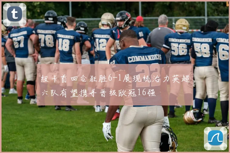 纽卡首回合狂胜6-1展现统治力英超六队有望携手晋级欧冠16强