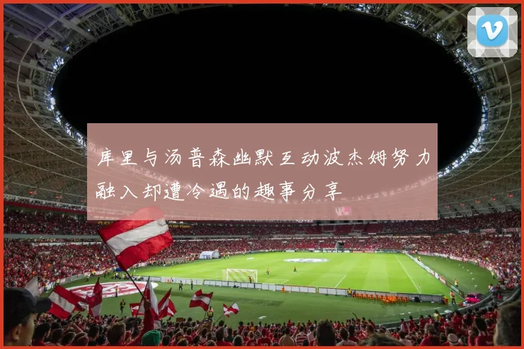 库里与汤普森幽默互动波杰姆努力融入却遭冷遇的趣事分享