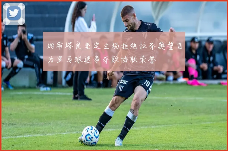 姆希塔良坚定立场拒绝拉齐奥誓言为罗马球迷争夺欧协联荣誉