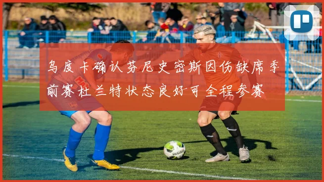 乌度卡确认芬尼史密斯因伤缺席季前赛杜兰特状态良好可全程参赛