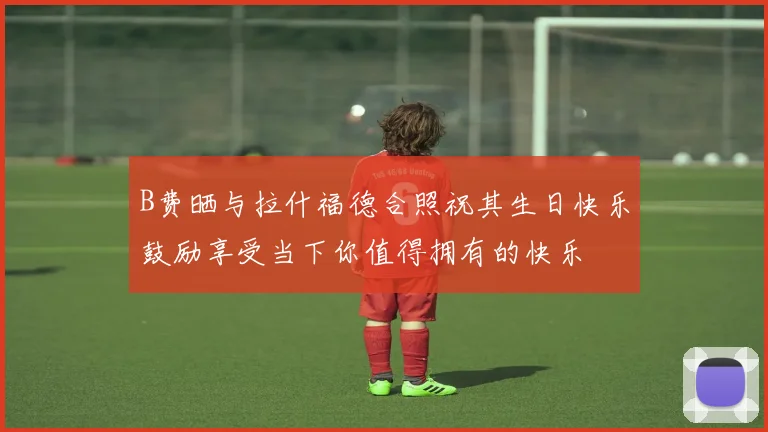 B费晒与拉什福德合照祝其生日快乐鼓励享受当下你值得拥有的快乐