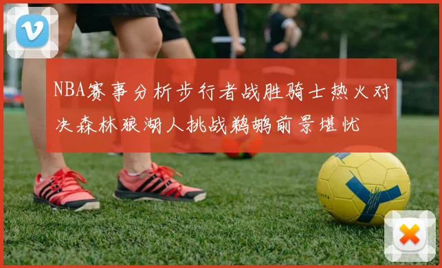 NBA赛事分析步行者战胜骑士热火对决森林狼湖人挑战鹈鹕前景堪忧