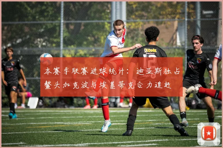 本赛季联赛进球统计：迪亚斯独占鳌头加克波与埃基蒂克合力追赶