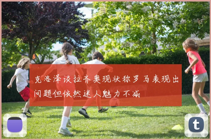 克洛泽谈拉齐奥现状称罗马表现出问题但依然迷人魅力不减