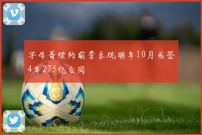 字母哥续约前景乐观明年10月或签4年275亿合同
