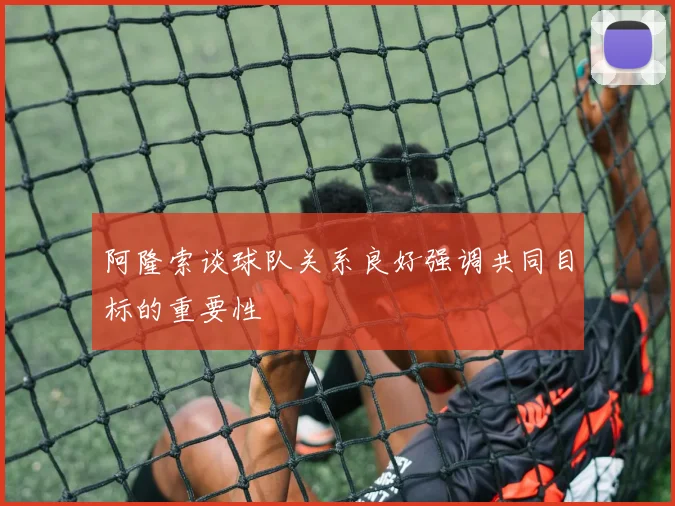 阿隆索谈球队关系良好强调共同目标的重要性