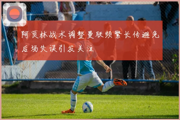 阿莫林战术调整曼联频繁长传避免后场失误引发关注