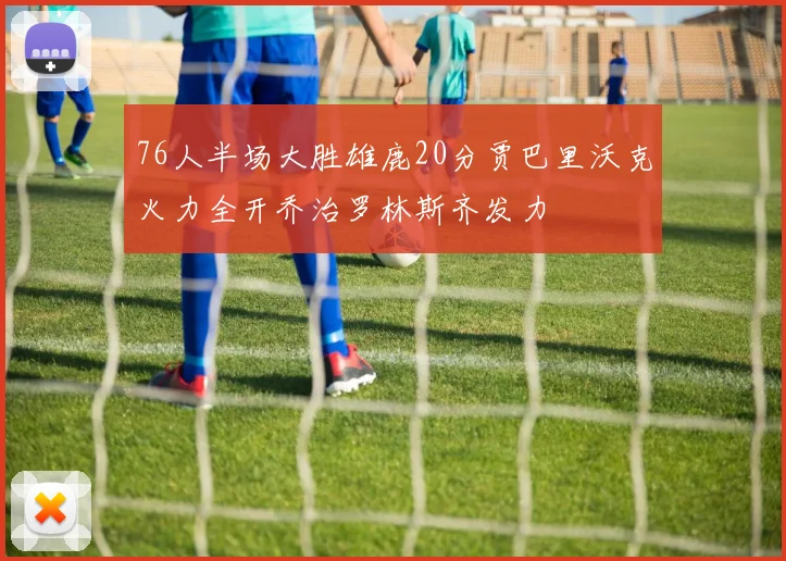 76人半场大胜雄鹿20分贾巴里沃克火力全开乔治罗林斯齐发力